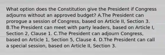 What option does the Constitution give the President if Congress adjourns without an approved budget? A.The President can prorogue a session of Congress, based on Article II, Section 3. B.The President can meet with party leaders, based on Article I, Section 2, Clause 1. C.The President can adjourn Congress, based on Article 1, Section 5, Clause 4. D.The President can call a special session, based on Article II, Section 3.