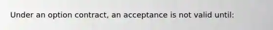 Under an option contract, an acceptance is not valid until: