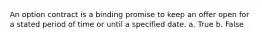 An option contract is a binding promise to keep an offer open for a stated period of time or until a specified date. a. True b. False