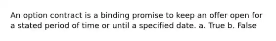 An option contract is a binding promise to keep an offer open for a stated period of time or until a specified date. a. True b. False