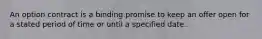 An option contract is a binding promise to keep an offer open for a stated period of time or until a specified date.