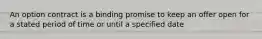 An option contract is a binding promise to keep an offer open for a stated period of time or until a specified date