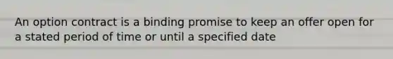 An option contract is a binding promise to keep an offer open for a stated period of time or until a specified date