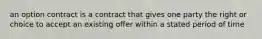 an option contract is a contract that gives one party the right or choice to accept an existing offer within a stated period of time