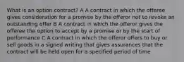 What is an option contract? A A contract in which the offeree gives consideration for a promise by the offeror not to revoke an outstanding offer B A contract in which the offeror gives the offeree the option to accept by a promise or by the start of performance C A contract in which the offeror offers to buy or sell goods in a signed writing that gives assurances that the contract will be held open for a specified period of time