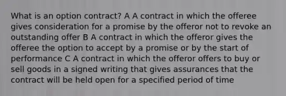 What is an option contract? A A contract in which the offeree gives consideration for a promise by the offeror not to revoke an outstanding offer B A contract in which the offeror gives the offeree the option to accept by a promise or by the start of performance C A contract in which the offeror offers to buy or sell goods in a signed writing that gives assurances that the contract will be held open for a specified period of time