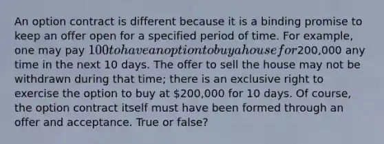 An option contract is different because it is a binding promise to keep an offer open for a specified period of time. For example, one may pay 100 to have an option to buy a house for200,000 any time in the next 10 days. The offer to sell the house may not be withdrawn during that time; there is an exclusive right to exercise the option to buy at 200,000 for 10 days. Of course, the option contract itself must have been formed through an offer and acceptance. True or false?