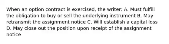 When an option contract is exercised, the writer: A. Must fulfill the obligation to buy or sell the underlying instrument B. May retransmit the assignment notice C. Will establish a capital loss D. May close out the position upon receipt of the assignment notice