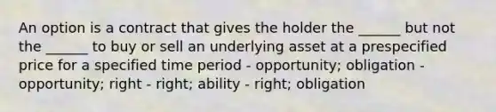 An option is a contract that gives the holder the ______ but not the ______ to buy or sell an underlying asset at a prespecified price for a specified time period - opportunity; obligation - opportunity; right - right; ability - right; obligation