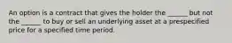 An option is a contract that gives the holder the ______ but not the ______ to buy or sell an underlying asset at a prespecified price for a specified time period.