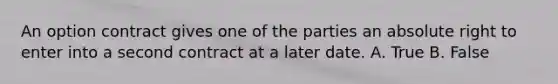 An option contract gives one of the parties an absolute right to enter into a second contract at a later date. A. True B. False