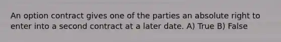 An option contract gives one of the parties an absolute right to enter into a second contract at a later date. A) True B) False