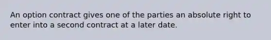 An option contract gives one of the parties an absolute right to enter into a second contract at a later date.