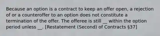 Because an option is a contract to keep an offer open, a rejection of or a counteroffer to an option does not constitute a termination of the offer. The offeree is still __ within the option period unless __. [Restatement (Second) of Contracts §37]