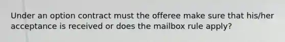 Under an option contract must the offeree make sure that his/her acceptance is received or does the mailbox rule apply?