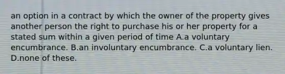 an option in a contract by which the owner of the property gives another person the right to purchase his or her property for a stated sum within a given period of time A.a voluntary encumbrance. B.an involuntary encumbrance. C.a voluntary lien. D.none of these.