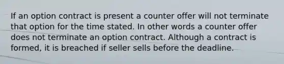 If an option contract is present a counter offer will not terminate that option for the time stated. In other words a counter offer does not terminate an option contract. Although a contract is formed, it is breached if seller sells before the deadline.