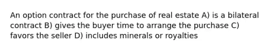 An option contract for the purchase of real estate A) is a bilateral contract B) gives the buyer time to arrange the purchase C) favors the seller D) includes minerals or royalties