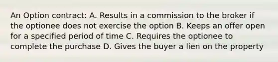 An Option contract: A. Results in a commission to the broker if the optionee does not exercise the option B. Keeps an offer open for a specified period of time C. Requires the optionee to complete the purchase D. Gives the buyer a lien on the property