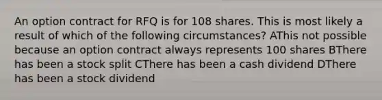 An option contract for RFQ is for 108 shares. This is most likely a result of which of the following circumstances? AThis not possible because an option contract always represents 100 shares BThere has been a stock split CThere has been a cash dividend DThere has been a stock dividend