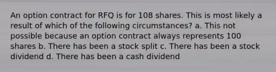 An option contract for RFQ is for 108 shares. This is most likely a result of which of the following circumstances? a. This not possible because an option contract always represents 100 shares b. There has been a stock split c. There has been a stock dividend d. There has been a cash dividend