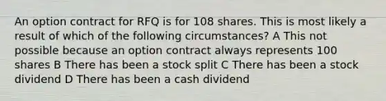 An option contract for RFQ is for 108 shares. This is most likely a result of which of the following circumstances? A This not possible because an option contract always represents 100 shares B There has been a stock split C There has been a stock dividend D There has been a cash dividend