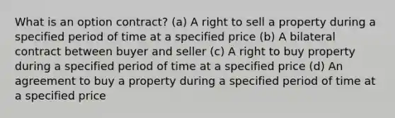 What is an option contract? (a) A right to sell a property during a specified period of time at a specified price (b) A bilateral contract between buyer and seller (c) A right to buy property during a specified period of time at a specified price (d) An agreement to buy a property during a specified period of time at a specified price