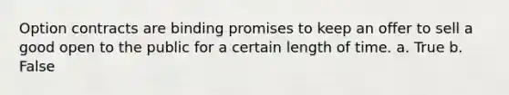 Option contracts are binding promises to keep an offer to sell a good open to the public for a certain length of time. a. True b. False