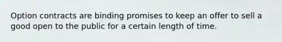 Option contracts are binding promises to keep an offer to sell a good open to the public for a certain length of time.