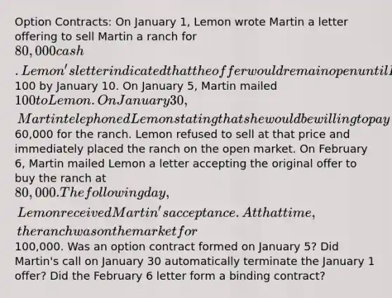 Option Contracts: On January 1, Lemon wrote Martin a letter offering to sell Martin a ranch for 80,000 cash. Lemon's letter indicated that the offer would remain open until February 15 if Martin mailed100 by January 10. On January 5, Martin mailed 100 to Lemon. On January 30, Martin telephoned Lemon stating that she would be willing to pay60,000 for the ranch. Lemon refused to sell at that price and immediately placed the ranch on the open market. On February 6, Martin mailed Lemon a letter accepting the original offer to buy the ranch at 80,000. The following day, Lemon received Martin's acceptance. At that time, the ranch was on the market for100,000. Was an option contract formed on January 5? Did Martin's call on January 30 automatically terminate the January 1 offer? Did the February 6 letter form a binding contract?