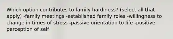 Which option contributes to family hardiness? (select all that apply) -family meetings -established family roles -willingness to change in times of stress -passive orientation to life -positive perception of self