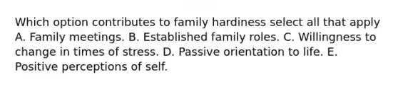 Which option contributes to family hardiness select all that apply A. Family meetings. B. Established family roles. C. Willingness to change in times of stress. D. Passive orientation to life. E. Positive perceptions of self.