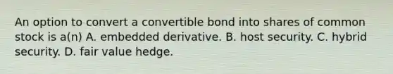 An option to convert a convertible bond into shares of common stock is a(n) A. embedded derivative. B. host security. C. hybrid security. D. fair value hedge.