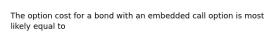The option cost for a bond with an embedded call option is most likely equal to