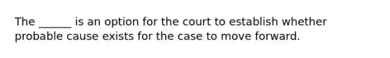 The ______ is an option for the court to establish whether probable cause exists for the case to move forward.