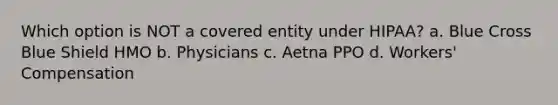 Which option is NOT a covered entity under HIPAA? a. Blue Cross Blue Shield HMO b. Physicians c. Aetna PPO d. Workers' Compensation