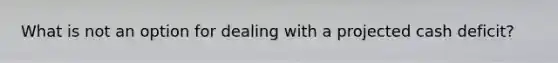 What is not an option for dealing with a projected cash deficit?