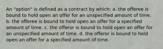 An "option" is defined as a contract by which: a. the offeree is bound to hold open an offer for an unspecified amount of time. b. the offeree is bound to hold open an offer for a specified amount of time. c. the offeror is bound to hold open an offer for an unspecified amount of time. d. the offeror is bound to hold open an offer for a specified amount of time.