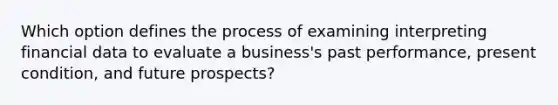 Which option defines the process of examining interpreting financial data to evaluate a business's past performance, present condition, and future prospects?