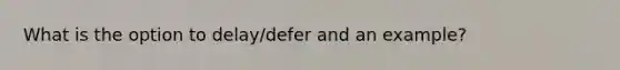 What is the option to delay/defer and an example?