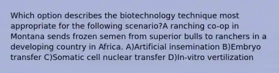 Which option describes the biotechnology technique most appropriate for the following scenario?A ranching co-op in Montana sends frozen semen from superior bulls to ranchers in a developing country in Africa. A)Artificial insemination B)Embryo transfer C)Somatic cell nuclear transfer D)In-vitro vertilization