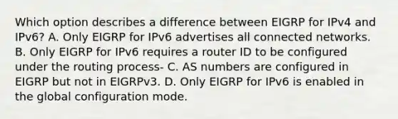 Which option describes a difference between EIGRP for IPv4 and IPv6? A. Only EIGRP for IPv6 advertises all connected networks. B. Only EIGRP for IPv6 requires a router ID to be configured under the routing process- C. AS numbers are configured in EIGRP but not in EIGRPv3. D. Only EIGRP for IPv6 is enabled in the global configuration mode.