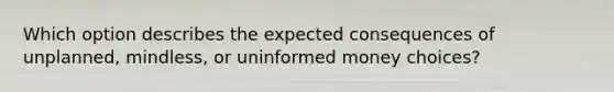 Which option describes the expected consequences of​ unplanned, mindless, or uninformed money​ choices?