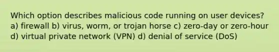 Which option describes malicious code running on user devices? a) firewall b) virus, worm, or trojan horse c) zero-day or zero-hour d) virtual private network (VPN) d) denial of service (DoS)