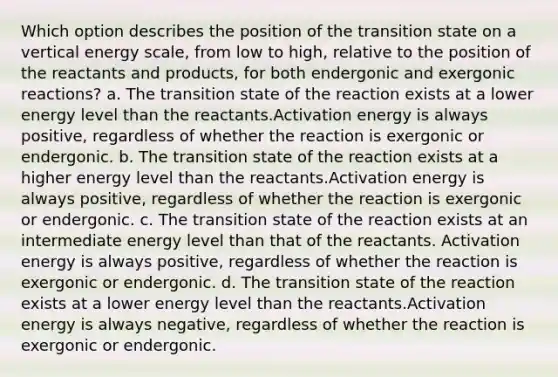 Which option describes the position of the transition state on a vertical energy scale, from low to high, relative to the position of the reactants and products, for both endergonic and exergonic reactions? a. The transition state of the reaction exists at a lower energy level than the reactants.Activation energy is always positive, regardless of whether the reaction is exergonic or endergonic. b. The transition state of the reaction exists at a higher energy level than the reactants.Activation energy is always positive, regardless of whether the reaction is exergonic or endergonic. c. The transition state of the reaction exists at an intermediate energy level than that of the reactants. Activation energy is always positive, regardless of whether the reaction is exergonic or endergonic. d. The transition state of the reaction exists at a lower energy level than the reactants.Activation energy is always negative, regardless of whether the reaction is exergonic or endergonic.