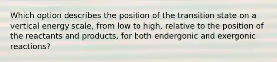 Which option describes the position of the transition state on a vertical energy scale, from low to high, relative to the position of the reactants and products, for both endergonic and exergonic reactions?