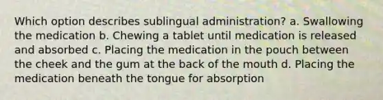 Which option describes sublingual administration? a. Swallowing the medication b. Chewing a tablet until medication is released and absorbed c. Placing the medication in the pouch between the cheek and the gum at the back of the mouth d. Placing the medication beneath the tongue for absorption