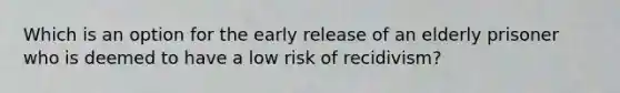 Which is an option for the early release of an elderly prisoner who is deemed to have a low risk of recidivism?