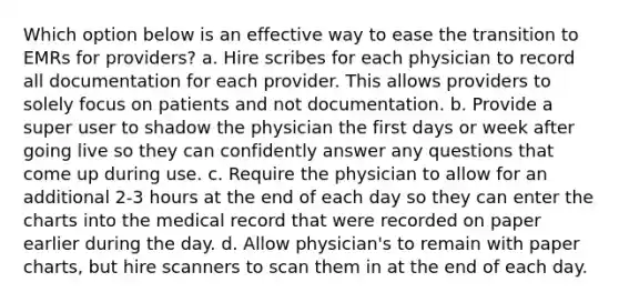 Which option below is an effective way to ease the transition to EMRs for providers? a. Hire scribes for each physician to record all documentation for each provider. This allows providers to solely focus on patients and not documentation. b. Provide a super user to shadow the physician the first days or week after going live so they can confidently answer any questions that come up during use. c. Require the physician to allow for an additional 2-3 hours at the end of each day so they can enter the charts into the medical record that were recorded on paper earlier during the day. d. Allow physician's to remain with paper charts, but hire scanners to scan them in at the end of each day.