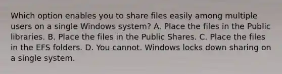 Which option enables you to share files easily among multiple users on a single Windows system? A. Place the files in the Public libraries. B. Place the files in the Public Shares. C. Place the files in the EFS folders. D. You cannot. Windows locks down sharing on a single system.